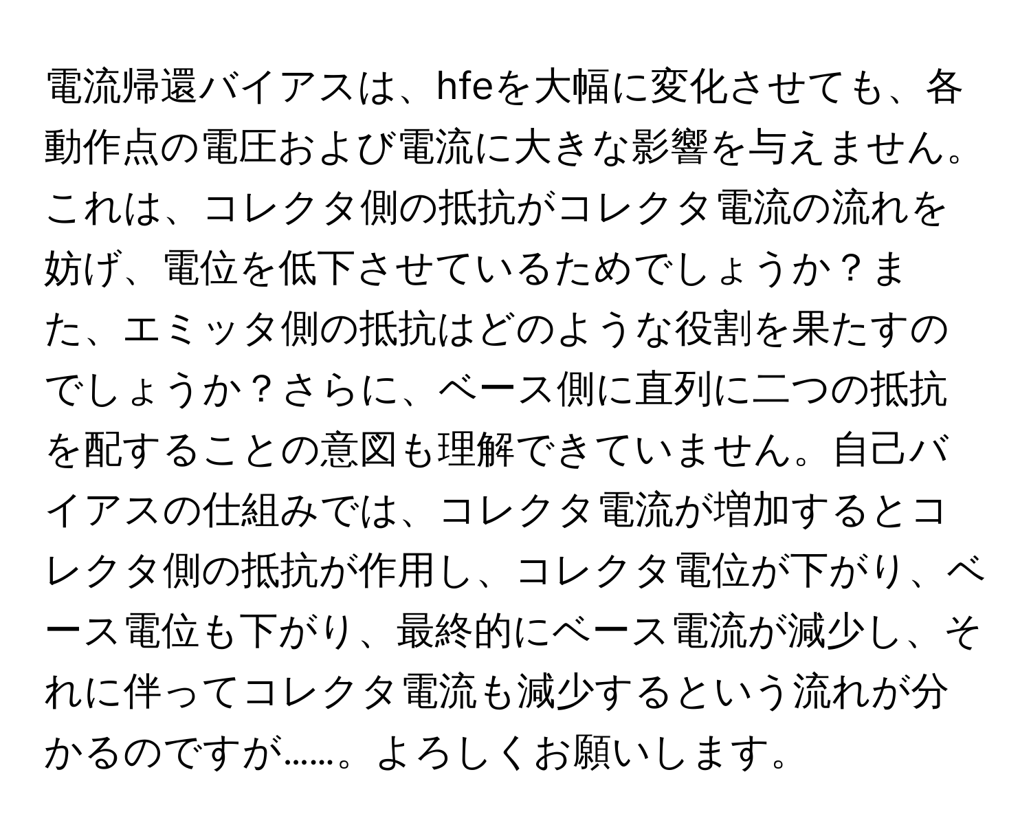 電流帰還バイアスは、hfeを大幅に変化させても、各動作点の電圧および電流に大きな影響を与えません。これは、コレクタ側の抵抗がコレクタ電流の流れを妨げ、電位を低下させているためでしょうか？また、エミッタ側の抵抗はどのような役割を果たすのでしょうか？さらに、ベース側に直列に二つの抵抗を配することの意図も理解できていません。自己バイアスの仕組みでは、コレクタ電流が増加するとコレクタ側の抵抗が作用し、コレクタ電位が下がり、ベース電位も下がり、最終的にベース電流が減少し、それに伴ってコレクタ電流も減少するという流れが分かるのですが……。よろしくお願いします。