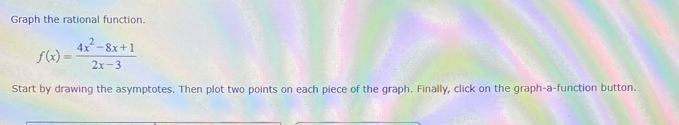 Graph the rational function.
f(x)= (4x^2-8x+1)/2x-3 
Start by drawing the asymptotes. Then plot two points on each piece of the graph. Finally, click on the graph-a-function button.