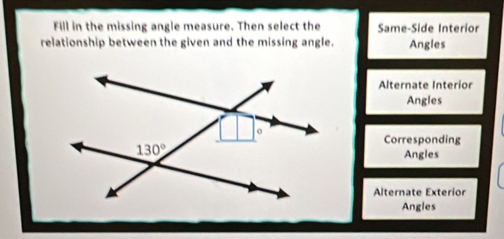 Fill in the missing angle measure. Then select the Same-Side Interior
relationship between the given and the missing angle. Angles
Alternate Interior
Angles
Corresponding
Angles
Alternate Exterior
Angles