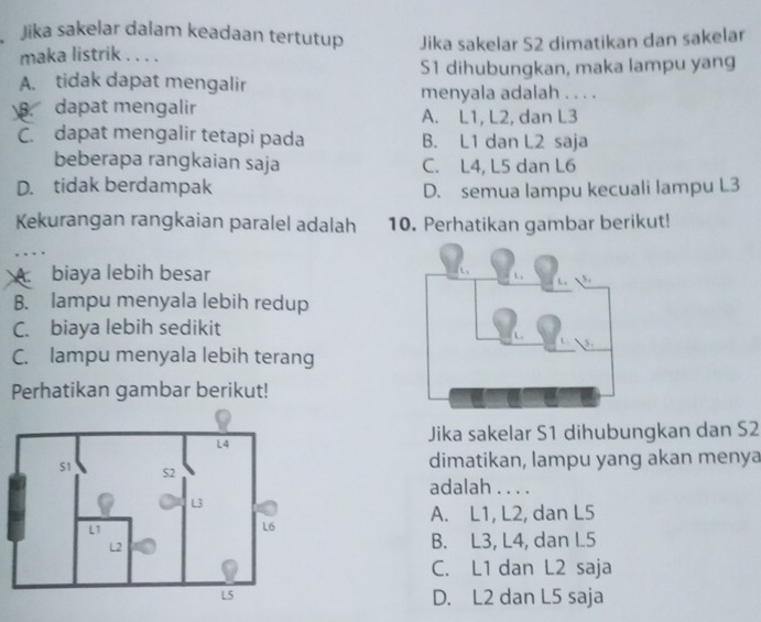 Jika sakelar dalam keadaan tertutup Jika sakelar S2 dimatikan dan sakelar
maka listrik . . . .
A. tidak dapat mengalir S1 dihubungkan, maka lampu yang
menyala adalah . . . .
dapat mengalir A. L1, L2, dan L3
C. dapat mengalir tetapi pada B. L1 dan L2 saja
beberapa rangkaian saja C. L4, L5 dan L6
D. tidak berdampak D. semua lampu kecuali lampu L3
Kekurangan rangkaian paralel adalah 10. Perhatikan gambar berikut!
A biaya lebih besar
B. lampu menyala lebih redup
C. biaya lebih sedikit
C. lampu menyala lebih terang
Perhatikan gambar berikut!
Jika sakelar S1 dihubungkan dan S2
dimatikan, lampu yang akan menya
adalah . . . .
A. L1, L2, dan L5
B. L3, L4, dan L5
C. L1 dan L2 saja
D. L2 dan L5 saja