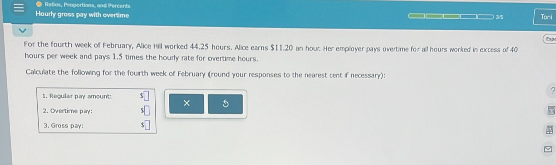 Ratios, Proportions, and Percents 
Hourly gross pay with overtime — □□□□ □ □ 3/5 Toni 
Esp 
For the fourth week of February, Alice Hill worked 44.25 hours. Alice earns $11.20 an hour. Her employer pays overtime for all hours worked in excess of 40
hours per week and pays 1.5 times the hourly rate for overtime hours. 
Calculate the following for the fourth week of February (round your responses to the nearest cent if necessary): 

1. Regular pay amount: 
× 5 
2. Overtime pay: 
3. Gross pay: