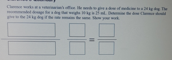 Clarence works at a veterinarian's office. He needs to give a dose of medicine to a 24 kg dog. The
recommended dosage for a dog that weighs 10 kg is 25 mL. Determine the dose Clarence should
give to the 24 kg dog if the rate remains the same. Show your work.
=