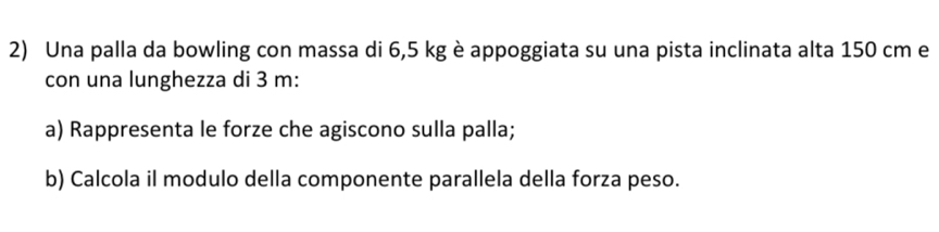 Una palla da bowling con massa di 6,5 kg è appoggiata su una pista inclinata alta 150 cm e 
con una lunghezza di 3 m : 
a) Rappresenta le forze che agiscono sulla palla; 
b) Calcola il modulo della componente parallela della forza peso.