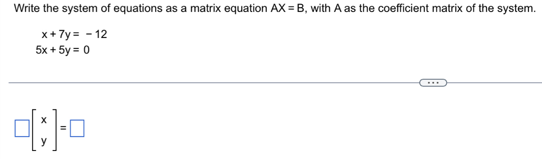 Write the system of equations as a matrix equation AX=B , with A as the coefficient matrix of the system.
x+7y=-12
5x+5y=0
□ beginbmatrix x yendbmatrix =□