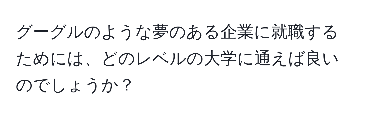 グーグルのような夢のある企業に就職するためには、どのレベルの大学に通えば良いのでしょうか？