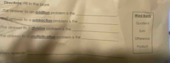 Directions: Fill in the blank. 
the answer to an addition problem is the _. Word Bank 
The answer to a subtraction problem is the _. Quatient 
The answer to a division problem is the _Sum 
,. 
The answer to a multiplication problem is the _Difference 
. 
Product 
arent's signature:_