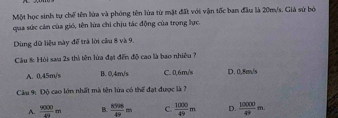 5, 6m,
Một học sinh tự chế tên lửa và phóng tên lửa từ mặt đất với vận tốc ban đầu là 20m/s. Giả sử bỏ
qua sức cản của gió, tên lửa chỉ chịu tác động của trọng lực.
Dùng dữ liệu này để trả lời câu 8 và 9.
Câu 8: Hỏi sau 2s thì tên lửa đạt đến độ cao là bao nhiêu ?
A. 0,45m/s B. 0,4m/s C. 0,6m/s D. 0,8m/s
Câu 9: Độ cao lớn nhất mà tên lửa có thể đạt được là ?
A.  9000/49 m  8598/49 m C.  1000/49 m D.  10000/49 m. 
B.