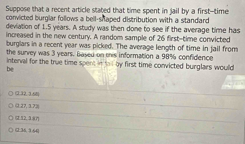 Suppose that a recent article stated that time spent in jail by a first--time
convicted burglar follows a bell-shaped distribution with a standard 
deviation of 1.5 years. A study was then done to see if the average time has
increased in the new century. A random sample of 26 first-time convicted
burglars in a recent year was picked. The average length of time in jail from
the survey was 3 years. Based on this information a 98% confidence
interval for the true time spent in jail by first time convicted burglars would
be
(2.32,3.68)
(2.27,3.73)
(2.12,3.87)
(2.36,3.64)