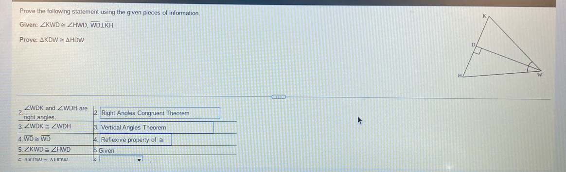 Prove the following statement using the given pieces of information 
Given: ∠ KWD≌ ∠ HWD, overline WD⊥ overline KH
Prove: △ KDW≌ △ HDW
∠ WDK
2 and ∠ WDH are Right Angles Congruent Theorem 
right angles 
3 ∠ WDK≌ ∠ WDH 3. Vertical Angles Theorem 
4 overline WD≌ overline WD 4. Reflexive property of ≌
5 ∠ KWD≌ ∠ HWD 5.Given
△ KTWsim △ HTW lc