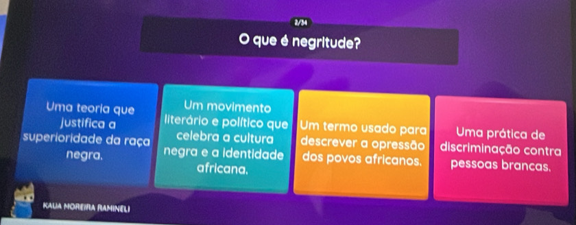 2/34
O que é negritude?
Um movimento
Uma teoria que literário e político que Um termo usado para Uma prática de
justifica a
superioridade da raça celebra a cultura descrever a opressão discriminação contra
negra. negra e a identidade dos povos africanos. pessoas brancas.
africana.
KAUA MOREIRA RAMINELI