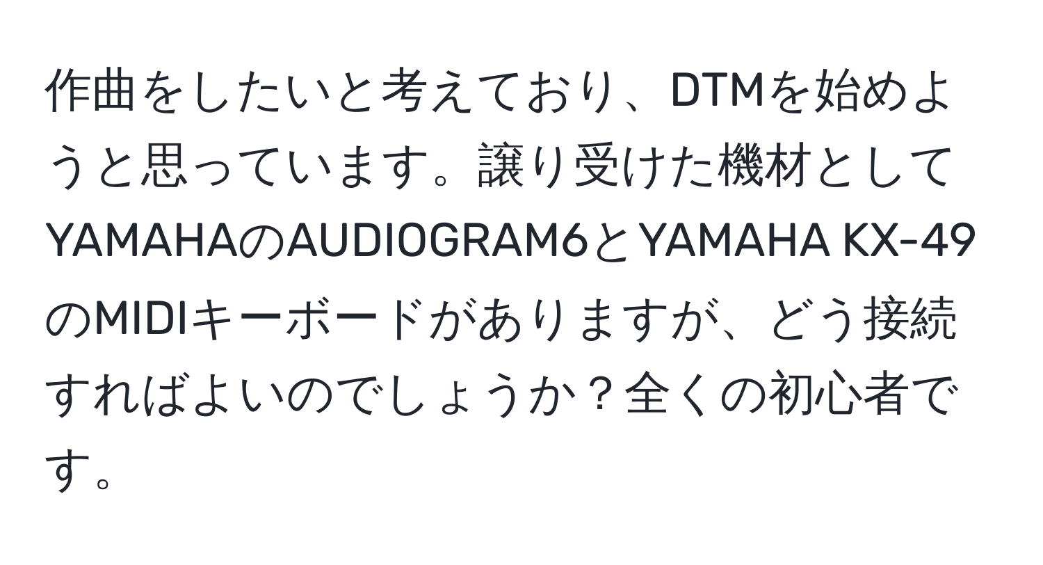 作曲をしたいと考えており、DTMを始めようと思っています。譲り受けた機材としてYAMAHAのAUDIOGRAM6とYAMAHA KX-49のMIDIキーボードがありますが、どう接続すればよいのでしょうか？全くの初心者です。