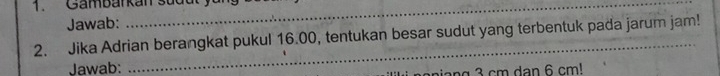 Gambarkan sud u t y 
Jawab: 
2. Jika Adrian berangkat pukul 16.00, tentukan besar sudut yang terbentuk pada jarum jam! 
Jawab: 
na 3 cm dan 6 cm!