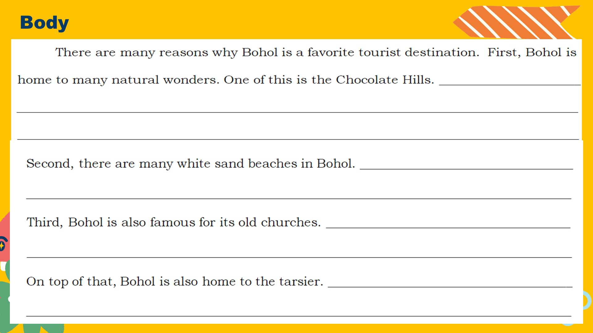 Body 
There are many reasons why Bohol is a favorite tourist destination. First, Bohol is 
home to many natural wonders. One of this is the Chocolate Hills._ 
_ 
_ 
Second, there are many white sand beaches in Bohol._ 
_ 
Third, Bohol is also famous for its old churches._ 
_ 
On top of that, Bohol is also home to the tarsier._ 
_