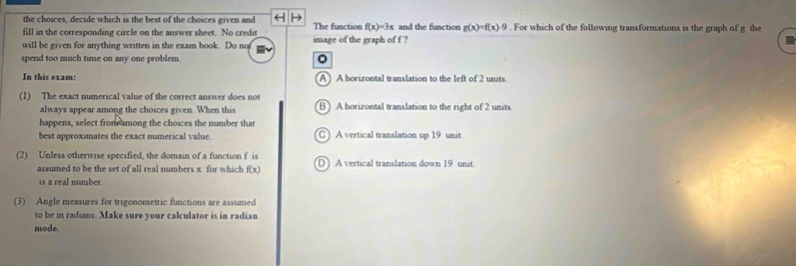 the choices, decide which is the best of the choices given and The function f(x)=3x and the function g(x)=f(x)-9. For which of the following transformations is the graph of g the
fill in the corresponding circle on the answer sheet. No credit
will be given for anything written in the exam book. Do not image of the graph of f ?
spend too much time on any one problem.
In this exam: A) A horizontal translation to the left of 2 units.
(1) The exact numerical value of the correct answer does not
always appear among the choices given. When this B)A horizontal translation to the right of 2 units.
happens, select from among the choices the number that
best approximates the exact numerical value. C ) A vertical translation up 19 unit.
(2) Unless otherwise specified, the domain of a function f is D A vertical translation down 19 unit.
assumed to be the set of all real numbers x for which f(x)
is a real number
(3) Angle measures for trigonometric functions are assumed
to be in radians. Make sure your calculator is in radian
mode.