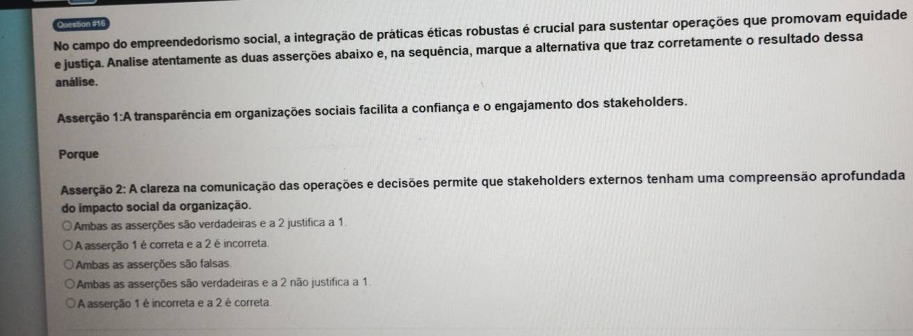 No campo do empreendedorismo social, a integração de práticas éticas robustas é crucial para sustentar operações que promovam equidade
e justiça. Analise atentamente as duas asserções abaixo e, na sequência, marque a alternativa que traz corretamente o resultado dessa
análise.
Asserção 1:A transparência em organizações sociais facilita a confiança e o engajamento dos stakeholders.
Porque
Asserção 2: A clareza na comunicação das operações e decisões permite que stakeholders externos tenham uma compreensão aprofundada
do impacto social da organização.
Ambas as asserções são verdadeiras e a 2 justifica a 1.
A asserção 1 é correta e a 2 é incorreta
Ambas as asserções são falsas
Ambas as asserções são verdadeiras e a 2 não justifica a 1.
A asserção 1 é incorreta e a 2 é correta