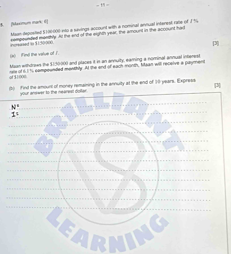11 - 
5. [Maximum mark: 6] 
Maan deposited $100000 into a savings account with a nominal annual interest rate of 7%
compounded monthly. At the end of the eighth year, the amount in the account had 
increased to $150 000. 
[3] 
(a) Find the value of /. 
Maan withdraws the $150000 and places it in an annuity, earning a nominal annual interest 
rate of 6.1 % compounded monthly. At the end of each month, Maan will receive a payment 
of $1000. 
(b) Find the amount of money remaining in the annuity at the end of 10 years. Express [3] 
Learn