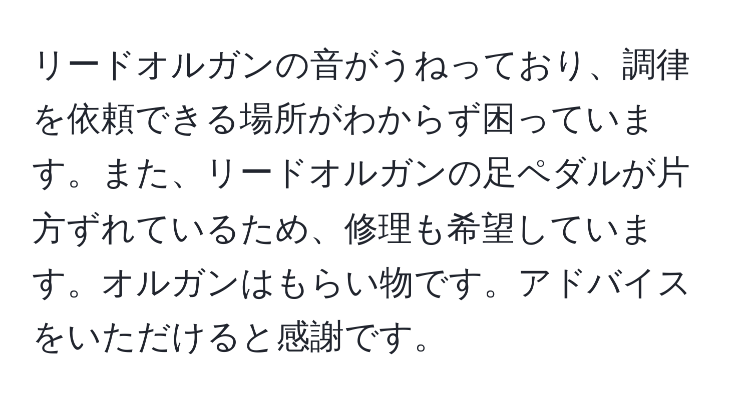 リードオルガンの音がうねっており、調律を依頼できる場所がわからず困っています。また、リードオルガンの足ペダルが片方ずれているため、修理も希望しています。オルガンはもらい物です。アドバイスをいただけると感謝です。