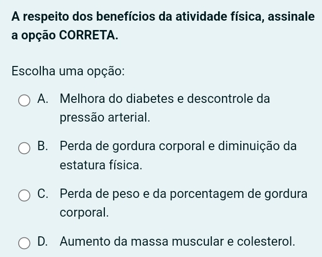 A respeito dos benefícios da atividade física, assinale
a opção CORRETA.
Escolha uma opção:
A. Melhora do diabetes e descontrole da
pressão arterial.
B. Perda de gordura corporal e diminuição da
estatura física.
C. Perda de peso e da porcentagem de gordura
corporal.
D. Aumento da massa muscular e colesterol.