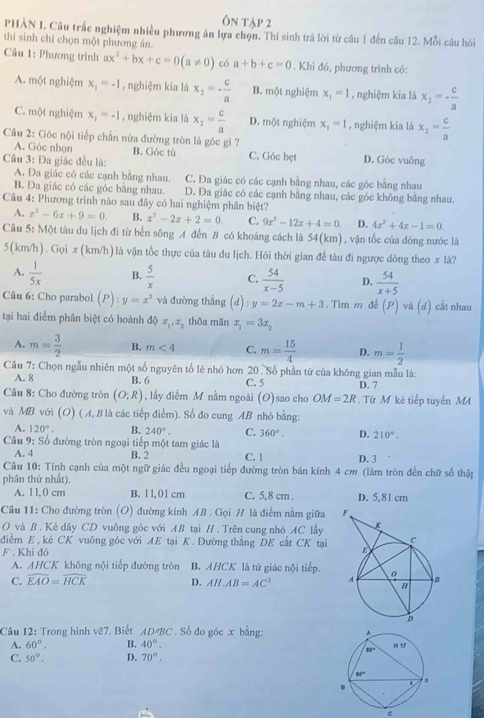 PHÀN I. Câu trắc nghiệm nhiều phương án lựa chọn. Thí sinh trả lời từ cầu 1 đến câu 12. Mỗi câu hỏi
thí sinh chỉ chọn một phương án,
Câu 1: Phương trình ax^2+bx+c=0(a!= 0) có a+b+c=0. Khi đó, phương trình có:
A. một nghiệm x_1=-1 , nghiệm kia là x_2=- c/a  B. một nghiệm x_1=1 , nghiệm kia là x_2=- c/a 
C. một nghiệm x_1=-1 , nghiệm kia là x_2= c/a  D. một nghiệm x_1=1 , nghiệm kia là x_2= c/a 
Câu 2: Góc nội tiếp chấn nửa đường tròn là góc gi ?
A. Góc nhọn B. Góc tù C. Góc bẹt
Câu 3: Đa giác đều là: D. Góc vuông
A. Đa giác có các cạnh bằng nhau. C. Đa giác có các cạnh bằng nhau, các góc bằng nhau
B. Đa giác có các góc bằng nhau. D. Đa giác có các cạnh bằng nhau, các góc không băng nhau.
Câu 4: Phương trình nào sau đây có hai nghiệm phân biệt?
A. x^2-6x+9=0. B. x^2-2x+2=0. C. 9x^2-12x+4=0. D. 4x^2+4x-1=0.
Câu 5: Một tàu du lịch đi từ bến sông A đến B có khoảng cách là 54(km) , vận tốc của dòng nước là
5(km/h). Gọi x (km/h) là vận tốc thực của tàu du lịch. Hỏi thời gian để tàu đí ngược đòng theo x là?
A.  1/5x   5/x   54/x-5 
B.
C.
D.  54/x+5 
Câu 6: Cho parabol (P):y=x^2 và đường thẳng (d):y=2x-m+3 3. Tìm m đề (P) và (d) cất nhau
tại hai điểm phân biệt có hoành độ x_1,x_2 thốa mãn x_1=3x_2
A. m= 3/2 
B. m<4</tex>
C. m= 15/4  D. m= 1/2 
Câu 7: Chọn ngẫu nhiên một số nguyên tố lẻ nhỏ hơn 20 . Số phần tử của không gian mẫu là:
A. 8 B. 6 C. 5
D. 7
Câu 8: Cho đường tròn (O;R) , lấy điểm M nằm ngoài (O)sao cho OM=2R.  Từ M kè tiếp tuyến MA
và MB với (O) ( A, B là các tiếp điểm). Số đo cung AB nhỏ bằng:
A. 120°. B. 240°. C. 360°. D. 210°.
Câu 9: Số đường tròn ngoại tiếp một tam giác là
A. 4 B. 2 C. 1
D. 3
Câu 10: Tính cạnh của một ngữ giác đều ngoại tiếp đường tròn bán kính 4 cm (làm tròn đến chữ số thập
phân thứ nhất).
A. 11,0 cm B. 11,01 cm C. 5,8 cm . D. 5,81 cm
Câu 11: Cho đường tròn (O) đường kính AB . Gọi H là điểm nằm giữa 
O và B . Kẻ dây CD vuông góc với AB tại H . Trên cung nhỏ AC lấy
đdiểm E , kẻ CK vuông góc với AE tại K. Đường thẳng DE cắt CK tại
F . Khi đó
A. AHCK không nội tiếp đường tròn B. AHCK là tứ giác nội tiếp.
C. widehat EAO=widehat HCK D. AH.AB=AC^2
Câu 12: Trong hình vẽ7. Biết AD/BC . Số đo góc x bằng: 
A. 60°. B. 40°.
C. 50°. D. 70°.
C