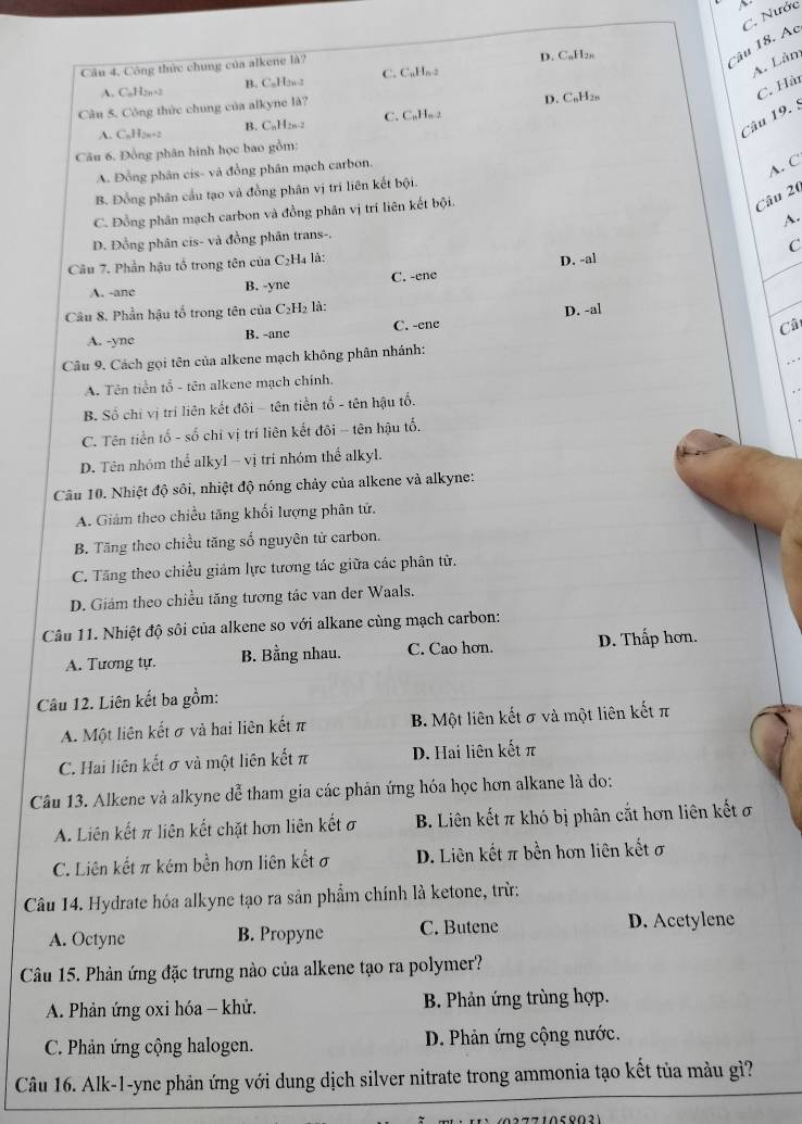 C. Nước
A. Lân
Câu 4, Công thức chung của alkene là?
D. C,H₂,
Câu 18. Ac
A. C,H,,-2 B. CaH2w-2 C. C=H_n-2
C. Hài
Câu 5. Công thức chung của alkyne là?
B. CaH2a 2 C. CuHu-2 D. C,H2,,
A. C_nH_2n+2
Câu 19. 5
Câu 6. Đồng phân hình học bao gồm:
A. Đồng phân cis- và đồng phân mạch carbon.
A. C
B. Đồng phân cầu tạo và đồng phân vị trí liên kết bội.
C. Đồng phân mạch carbon và đồng phân vị trí liên kết bội.
Câu 20
A.
D. Đồng phân cis- và đồng phân trans-.
Câu 7. Phần hậu tổ trong tên của C₂H₄ là:
D. -al C
A. -ane B. -yne C. -ene
Câu 8. Phần hậu tổ trong tên của  ( C_2H là:
D. -al
A. -yne B. -anc C. -ene
Câ
Câu 9. Cách gọi tên của alkene mạch không phân nhánh:
A. Tên tiền tổ - tên alkene mạch chính,
B. Số chỉ vị trí liên kết đôi - tên tiền tổ - tên hậu tổ.
C. Tên tiền tố - số chỉ vị trí liên kết đôi - tên hậu tố.
D. Tên nhóm thể alkyl - vị tri nhóm thể alkyl.
Câu 10. Nhiệt độ sôi, nhiệt độ nóng chảy của alkene và alkyne:
A. Giảm theo chiều tăng khối lượng phân tử.
B. Tăng theo chiều tăng số nguyên từ carbon.
C. Tăng theo chiều giảm lực tương tác giữa các phân tử.
D. Giám theo chiều tăng tương tác van der Waals.
Câu 11. Nhiệt độ sôi của alkene so với alkane cùng mạch carbon:
A. Tương tự. B. Bằng nhau. C. Cao hơn. D. Thấp hơn.
Câu 12. Liên kết ba gồm:
A. Một liên kết σ và hai liên kết π B. Một liên kết σ và một liên kết π
C. Hai liên kết σ và một liên kết π D. Hai liên kết π
Câu 13. Alkene và alkyne dễ tham gia các phân ứng hóa học hơn alkane là do:
A. Liên kết π liên kết chặt hơn liên kết σ B. Liên kết π khó bị phân cắt hơn liên kết ơ
C. Liên kết π kém bền hơn liên kết ơ D. Liên kết π bền hơn liên kết σ
Câu 14. Hydrate hóa alkyne tạo ra sản phẩm chính là ketone, trừ:
A. Octyne B. Propyne C. Butene D. Acetylene
Câu 15. Phản ứng đặc trưng nào của alkene tạo ra polymer?
A. Phản ứng oxi hóa - khử.  B. Phản ứng trùng hợp.
C. Phản ứng cộng halogen. D. Phản ứng cộng nước.
Câu 16. Alk-1-yne phản ứng với dung dịch silver nitrate trong ammonia tạo kết tủa màu gì?