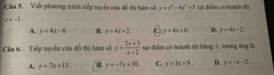 Viết phương trình tiếp tuyến của đồ thị hàm số y=x^4-4x^2+5 tại điểm có hoành độ
x=-1.
A. y=4x-6. B. y=4x+2. C y=4x+6. D. y=4x-2. 
Câu 6. Tiếp tuyến của đồ thị hàm số y= (2x+3)/x-2  tại điểm có hoành độ bằng 3, tương ứng là
A. y=7x+13. B. y=-7x+30. C. y=3x+9. D. y=-x-2,