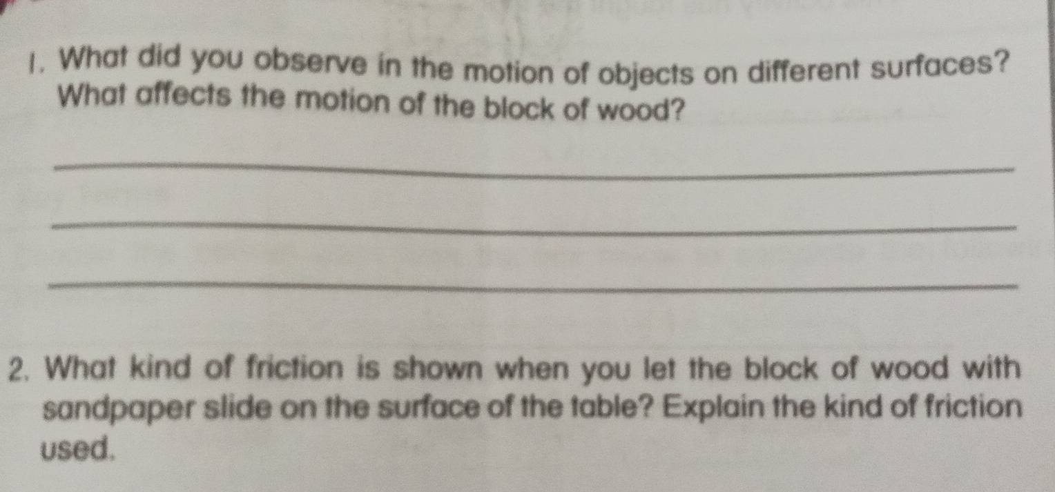 What did you observe in the motion of objects on different surfaces? 
What affects the motion of the block of wood? 
_ 
_ 
_ 
2. What kind of friction is shown when you let the block of wood with 
sandpaper slide on the surface of the table? Explain the kind of friction 
used.