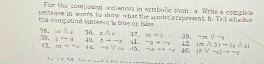 For the compound sentences in symbolic form: a. Write a complete 
sentence in words to show what the symbols represent. b. Tell whether 
the compound sentence is true or false. 
35. mwidehat Ag 36. cA_8 37. mto y 38. sim mVsim s
39. srightarrow a 40. bto sim a 41. sim ato sim s 42. (mwedge b)to (swedge a)
43. intto sim s 44. -bVm 45. sim arightarrow sim a 46. (bvee sim a)to sim s
7, 17=q Im+