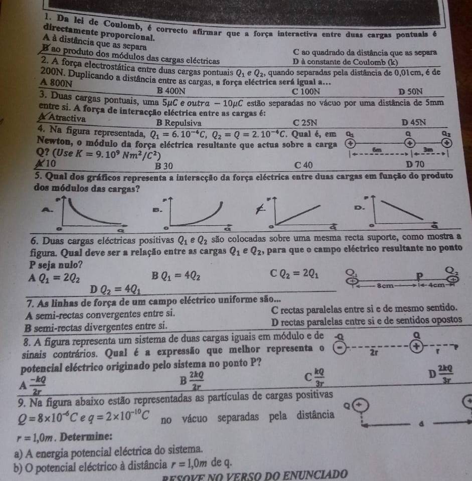 Da lei de Coulomb, é correcto afirmar que a força interactiva entre duas cargas pontuais é
directamente proporcional.
À à distância que as separa
C ao quadrado da distância que as separa
Bao produto dos módulos das cargas eléctricas
D à constante de Coulomb (k)
2. A força electrostática entre duas cargas pontuais Q_1 e Q_2 , quando separadas pela distância de 0,01cm, é de
200N. Duplicando a distância entre as cargas, a força eléctrica será igual a...
A 800N B 400N
C 100N D 50N
3. Duas cargas pontuais, uma 5μC e outrα - 10μC estão separadas no vácuo por uma distância de 5mm
entre si. A força de interacção eléctrica entre as cargas é:
A Atractiva
B Repulsiva C 25N D 45N
4. Na figura representada, Q_1=6.10^(-4)C,Q_2=Q=2.10^(-4)C Qual é, em Q_1 Q Qz
4 4
Newton, o módulo da força eléctrica resultante que actua sobre a carga 6m 3m
Q? (Use K=9.10^9Nm^2/C^2)
A10 B 30 C 40 D 70
5. Qual dos gráficos representa a interacção da força eléctrica entre duas cargas em função do produto
dos módulos das cargas?
A
B.
6. Duas cargas eléctricas positivas Q_1eQ_2 são colocadas sobre uma mesma recta suporte, como mostra a
figura. Qual deve ser a relação entre as cargas Q_1 e Q_2 , para que o campo eléctrico resultante no ponto
P seja nulo?
AQ_1=2Q_2
B Q_1=4Q_2
C Q_2=2Q_1 Q_1
p Q_2
D Q_2=4Q_1
8cm 1arrow 4cm
7. As linhas de força de um campo eléctrico uniforme são...
A semi-rectas convergentes entre si. C rectas paralelas entre si e de mesmo sentido.
B semi-rectas divergentes entre si. D rectas paralelas entre si e de sentidos opostos
8. A figura representa um sistema de duas cargas iguais em módulo e de -Q
Q
sinais contrários. Qual é a expressão que melhor representa o 2r
potencial eléctrico originado pelo sistema no ponto P?
A  (-kQ)/2r 
B  2kQ/2r 
C  kQ/3r 
D  2kQ/3r 
9. Na figura abaixo estão representadas as partículas de cargas positivas
  
Q 4
Q=8* 10^(-6)C e q=2* 10^(-10)C no vácuo separadas pela distância
r=1,0m. Determine:
a) A energia potencial eléctrica do sistema.
b) O potencial eléctrico à distância r=1,0m de q.
RESOVE NO VERSO DO ENUNCIADO