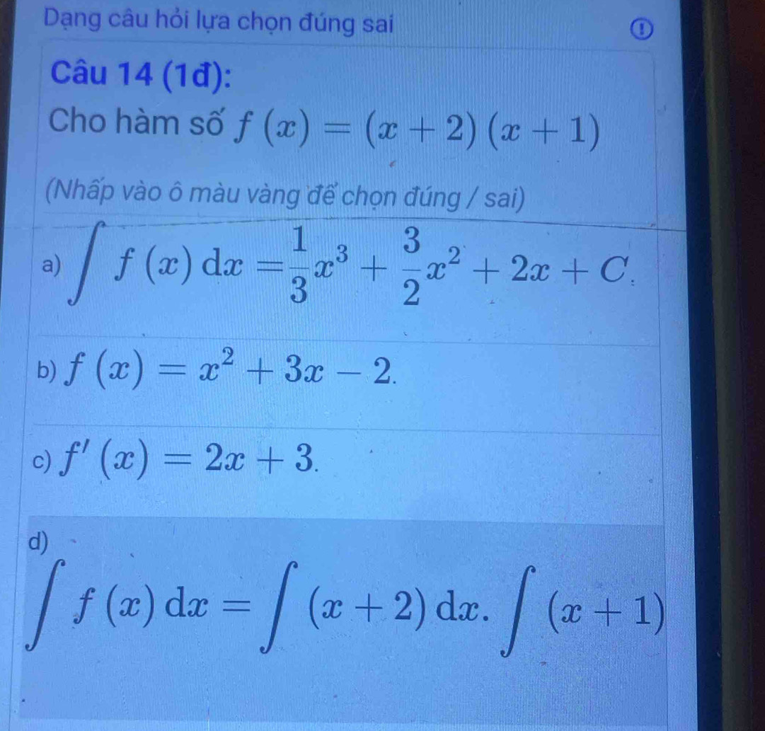 Dạng câu hỏi lựa chọn đúng sai
I
Câu 14 (1đ):
Cho hàm số f(x)=(x+2)(x+1)
(Nhấp vào ô màu vàng để chọn đúng / sai)
a) ∈t f(x)dx= 1/3 x^3+ 3/2 x^2+2x+C,
b) f(x)=x^2+3x-2.
c) f'(x)=2x+3.
d)
∈tlimits f(x)dx=∈tlimits (x+2)dx.∈tlimits (x+1)