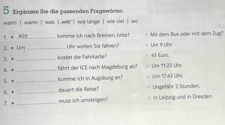 Ergänzen Sie die passenden Fragewörter. 
wann | wann | was | wie | wie lange | wie viel | wo 
1. _Wie komme ich nach Bremen, bitte? Mit dem Bus oder mit dem Zug? 
2. Um _Uhr wollen Sie fahren? Um 9 Uhr. 
3. _kostet die Fahrkarte? 43 Euro. 
4. _fährt der ICE nach Magdeburg ab? Um 11:23 Uhr. 
5. _komme ich in Augsburg an? Um 17:43 Uhr. 
6. 
_dauert die Reise? Ungefähr 2 Stunden. 
7. _muss ich umsteigen? In Leipzig und in Dresden.