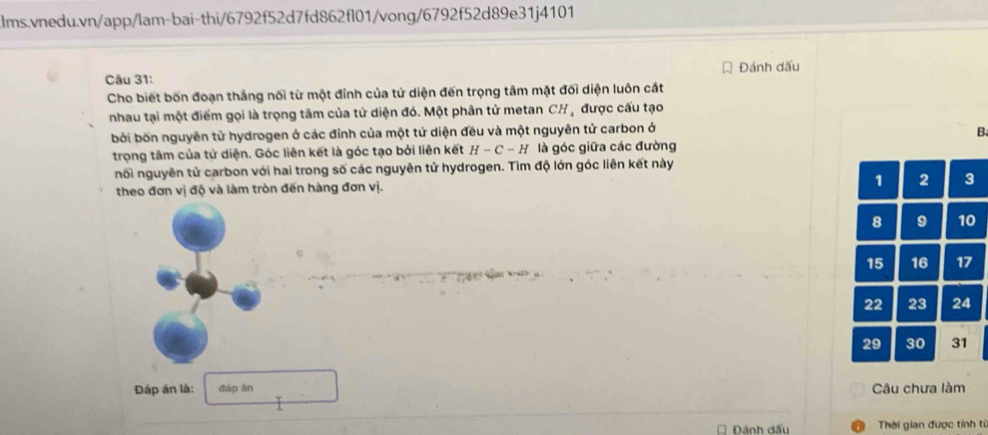 Đánh dấu 
Cho biết bốn đoạn thắng nối từ một đỉnh của tử diện đến trọng tâm mặt đối diện luôn cát 
nhau tại một điểm gọi là trọng tâm của tử diện đó. Một phân tử metan CHạ được cấu tạo 
bởi bốn nguyên tử hydrogen ở các đỉnh của một tứ diện đều và một nguyên tử carbon ở B 
trọng tâm của tử diện. Góc liên kết là góc tạo bởi liên kết H-C-H là góc giữa các đường 
nổi nguyên tử carbon với hai trong số các nguyên tử hydrogen. Tìm độ lớn góc liên kết này 
theo đơn vị độ và làm tròn đến hàng đơn vị. 1 2 3
8 9 10
15 16 17
22 23 24
29 30 31 
Đáp án là: đáp án Câu chưa làm 
Đánh dấu Thời gian được tính từ