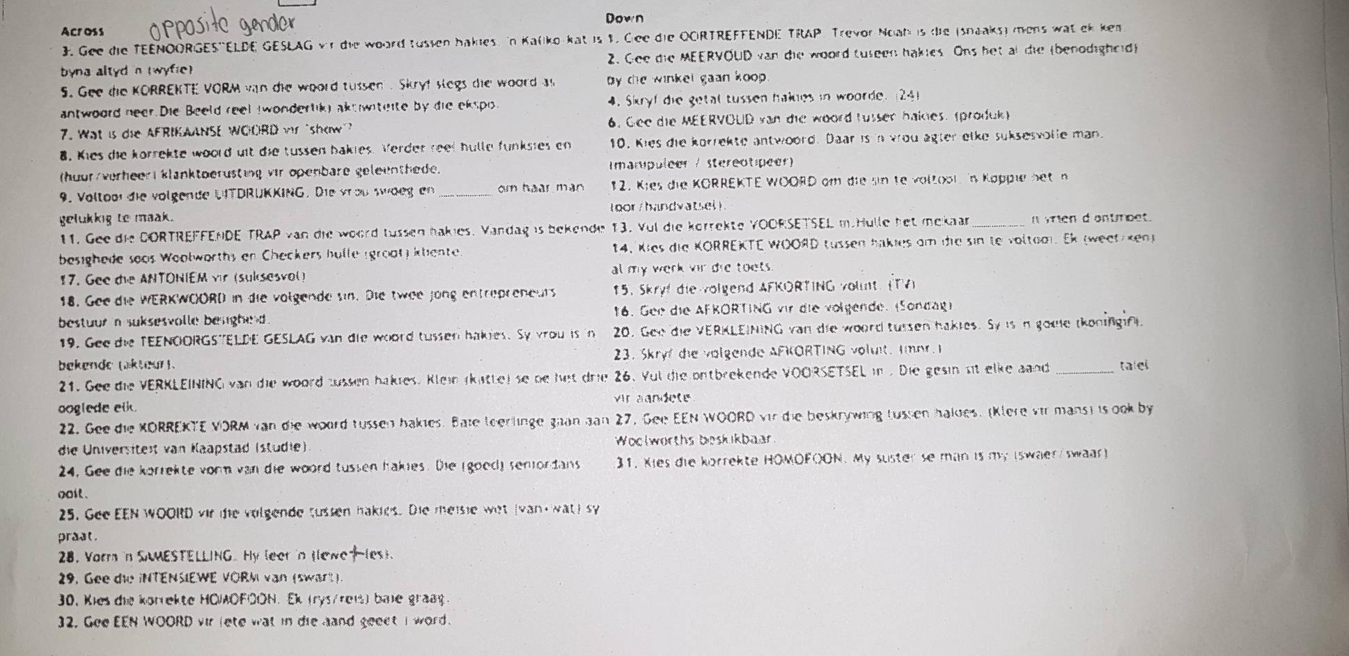 Down
Across
3. Gee die TEENOORGES'ELDE GESLAG v r die woord tussen bakies. In Kaliko-kat is 1. Ciee die OCIRTREFFENDE TRAP. Trevor Noah is die (snaaks) mens wat ek ke
byna altyd in twyfie 2. Gee die MEERVOUD van die woord tuseen hakies Ons bet al die (benodighcid)
S. Gee de KORRENTE VORM van die woord tussen . Skryf slegs die woord as by the winkel gaan koop .
antwoord neer.Die Beeld reel (wondertikg ake witeite by die ekspo. 4. Skryf die getal tussen hakdes in woorde. (24)
7. Wat is die AFRIKAANSE WOCRD vr show 6. Gee die MEERVOUD van die woord russen haines. (produl)
8. Kies die korrekte woord uit die tussen bakies. Verder reet hulle funksies en 10. Kies die korrekse antwoord. Daar is in wou ägter elke suksesvolle man.
(huur/verheeri klanktoerüsting vir openbare geleenthede. Imampuleer / stereotpeer)
9. Voltoor die volgende UITDRÜKKING. Die vroßwdeg en _m hoàn man 12. Kies die KORREKTE WOORD am die sin te voltool. in Kappie net n
( oor /hand vats l  
gelukkig to maak .
11. Gee die DORTREFFENDE TRAP van die woord tussen bakies. Vandag is bekende 13. Vul die körrekte YOORSETSEL m Hulle het mekaar_ a vrien d ontmoet.
besighede seas Weolworths en Checkers hulle (groat) ktente. 14. Kies die KORREKTE WOORD tussen hakies am die sin te voltaoi. Ek (weet Ken)
17. Gee die ANTONIEM vir (suksesval) al my werk vir die toots.
18. Gee die WERKWOORD in die volgende sin. Die twee jong entrepreneurs 15. Skryf die volgend AFKORTING vount. (TA)
bestuur n suksesvolle besighed .  16. Gee die AFKORTING vir die volgende. (Sondag)
19. Gee de TEENOORGSTELDE GESLAG van die woord tussen hakies. Sy vrou is in 20. Gen die VERKLEINING van die woord tursen hakles. Sy is in gome tkoningint.
bekende taktear ). 23. Skryf die volgende AFKORTING volut. Imnr. I
21. Gee die VERKLEINING van die woord zussen hakies. Klein (katte) se be het drie 26. Yul die ontbrekende VOORSETSEL in . Die gesin sit elke aand _talel
ooglede elk . vir aändete
22. Gee die KORREKTE VORM van die woord tussen hakies. Bate teerlinge gaan gan 27, Gee EEN WOORD vir die beskrywing tussen haldes. (Klere vir mans) is ook by
die Universiteit van Kaäpstad (studie) Woolworths boskikbaar
24. Gee die korrekte vorn van die woord tussen hakies. Die (good) semordans  31. Kies die korrekte HOMOFOON. My suster se man is my Iswaer swaar)
noit .
25. Gee EEN WOORD vir te volgende tusten hakies. Die meisie wet (van wat) sy
prast .
28. Vorr in SAMESTELLING. Hy leer 'n tlewo(es).
29. Gee die iNTENSIEWE VORM van (swart ).
30. Kies die korrekte HOIAOFOON. Ek (rys/reis) bale graßg
32. Gee EEN WOORD vir lete wat in die hand geeet I word.