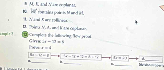 M, K, and N are coplanar.
10. overleftrightarrow NE contains points N and M.
11. N and K are collinear.
12. Points N, A, and K are coplanar.
ample 3 13 Complete the following flow proof.
Given: 5x-12=8
Prove: x=4
_
5x-12=8 5x-12+12=8+12 5x=20 d.
B. _b._ _Division Property
c.
6 Lesson 2-