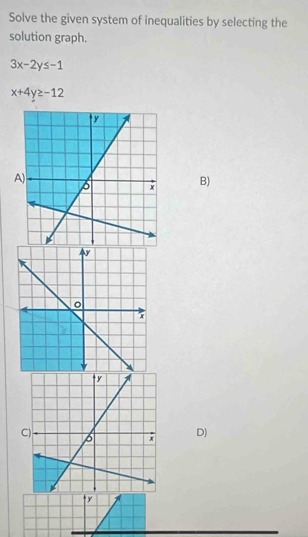 Solve the given system of inequalities by selecting the
solution graph.
3x-2y≤ -1
x+4y≥ -12
A)
B)
C)
D)