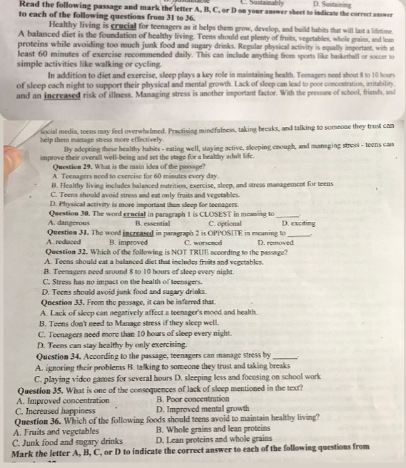 C. Sustainably D. Sustaining
Read the following passage and mark the letter A, B, C, or D on your answer sheet to indicate the correct answer
to each of the following questions from 31 to 36.
Healthy living is crucial for teenagers as it helps them grow, develop, and build habits that will last a lifetime.
A balanced diet is the foundation of healthy living. Teens should eat plenty of fruits, vegetables, whole grains, and lean
proteins while avoiding too much junk food and sugary drinks. Regular physical activity is equally important, with at
least 60 minutes of exercise recommended daily. This can include anything from sports like basketball or soccer to
simple activities like walking or cycling.
In addition to diet and exercise, sleep plays a key role in maintaining health. Teenagers need about 8 to 10 hours
of sleep each night to support their physical and mental growth. Lack of sleep can lead to poor concentration, irritability,
and an increased risk of illness. Managing stress is another important factor. With the pressure of school, friends, and
social media, teens may feel overwhelmed. Practising mindfulness, taking breaks, and talking to someone they trust can
help them manage stress more effectively.
By adopting these healthy habits - eating well, staying active, sleeping enough, and managing stress - teens can
improve their overall well-being and set the stage for a healthy adult life.
Question 29. What is the main idea of the passage?
A. Teenagers need to exercise for 60 minutes every day.
B. Healthy living includes balanced nutrition, exercise, sleep, and stress management for teens
C. Teens should avoid stress and eat only fruits and vegetables.
D. Physical activity is more important than sleep for teenagers.
Question 30. The word crucial in paragraph 1 is CLOSEST in meaning to_ .
A. dangerous B. essential C. optional D. exciting
Question 31. The word increased in paragraph 2 is OPPOSITE in meaning to_
A. reduced B. improved C. worsened D. removed
Question 32. Which of the following is NOT TRUE according to the passage?
A. Teens should eat a balanced diet that includes fruits and vegetables.
B. Teenagers need around 8 to 10 hours of sleep every night.
C. Stress has no impact on the health of teenagers.
D. Teens should avoid junk food and sugary drinks.
Question 33. From the passage, it can be inferred that
A. Lack of sleep can negatively affect a teenager's mood and health.
B. Teens don't need to Manage stress if they sleep well.
C. Teenagers need more than 10 hours of sleep every night.
D. Teens can stay healthy by only exercising.
Question 34. According to the passage, teenagers can manage stress by_
A. ignoring their problems B. talking to someone they trust and taking breaks
C. playing vidco games for several hours D. sleeping less and focusing on school work
Question 35. What is one of the consequences of lack of sleep mentioned in the text?
A. Improved concentration B. Poor concentration
C. Increased happiness D. Improved mental growth
Question 36. Which of the following foods should teens avoid to maintain healthy living?
A. Fruits and vegetables B. Whole grains and lean proteins
C. Junk food and sugary drinks D. Lean proteins and whole grains
Mark the letter A, B, C, or D to indicate the correct answer to each of the following questions from