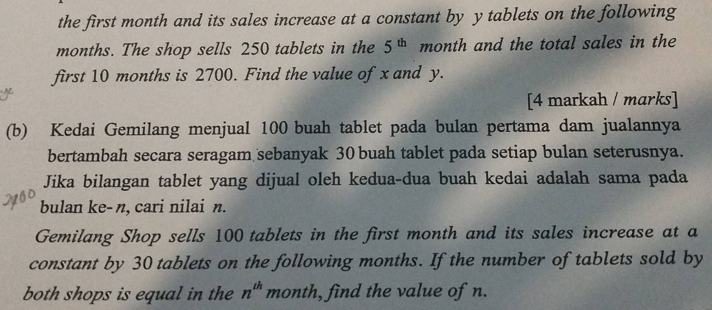 the first month and its sales increase at a constant by y tablets on the following 
months. The shop sells 250 tablets in the 5^(th) month and the total sales in the 
first 10 months is 2700. Find the value of x and y. 
[4 markah / marks] 
(b) Kedai Gemilang menjual 100 buah tablet pada bulan pertama dam jualannya 
bertambah secara seragam sebanyak 30 buah tablet pada setiap bulan seterusnya. 
Jika bilangan tablet yang dijual oleh kedua-dua buah kedai adalah sama pada 
bulan ke- n, cari nilai n. 
Gemilang Shop sells 100 tablets in the first month and its sales increase at a 
constant by 30 tablets on the following months. If the number of tablets sold by 
both shops is equal in the n^(th) month, find the value of n.