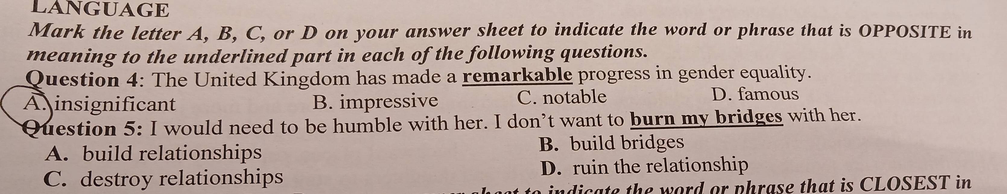 LANGUAGE
Mark the letter A, B, C, or D on your answer sheet to indicate the word or phrase that is OPPOSITE in
meaning to the underlined part in each of the following questions.
Question 4: The United Kingdom has made a remarkable progress in gender equality.
A insignificant B. impressive C. notable
D. famous
Question 5: I would need to be humble with her. I don’t want to burn my bridges with her.
A. build relationships
B. build bridges
D. ruin the relationship
C. destroy relationships
indicate the word or phrase that is CLOSEST in