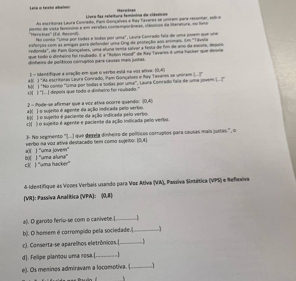 Leia o texto abaixo:
Heroínas
Livro faz releitura feminina de clássicos
As escritoras Laura Conrado, Pam Gonçalves e Ray Tavares se uniram para recontar, sob o
ponto de vista feminino e em versões contemporâneas, clássicos da literatura, no livro
''Heroínas'' (Ed. Record).
No conto “Uma por todas e todas por uma”, Laura Conrado fala de uma jovern que une
esforços com as amigas para defender uma Ong de proteção aos animais. Em ''Távola
redonda', de Pam Gonçalves, uma aluna tenta salvar a festa de fim de ano da escola, depois
que todo o dinheiro foi roubado. E a "Robin Hood" de Ray Tavares é uma hacker que desvia
dinheiro de políticos corruptos para causas mais justas.
1 - Identifique a oração em que o verbo está na voz ativa: (0,4)
a)( ) “As escritoras Laura Conrado, Pam Gonçalves e Ray Tavares se uniram [...]”
b)( ) “No conto “Uma por todas e todas por uma”, Laura Conrado fala de uma jovem (...]”
c)( ) “[...] depois que todo o dinheiro foi roubado.”
2 - Pode-se afirmar que a voz ativa ocorre quando: (0,4)
a)( ) o sujeito é agente da ação indicada pelo verbo.
b)( ) o sujeito é paciente da ação indicada pelo verbo.
c)( ) o sujeito é agente e paciente da ação indicada pelo verbo.
3- No segmento “[...) que desvia dinheiro de políticos corruptos para causas mais justas.”, o
verbo na voz ativa destacado tem como sujeito: (0,4)
a)( C ) “uma jovem”
b)( ) “uma aluna”
c)( ) “uma hacker”
4-Identifique as Vozes Verbais usando para Voz Ativa (VA), Passiva Sintética (VPS) e Reflexiva
(VR): Passiva Analítica (VPA): (0,8)
a). O garoto feriu-se com o canivete.(_ ............ .)
b). O homem é corrompido pela sociedade.(_ )
c). Conserta-se aparelhos eletrônicos.(._ .)
d). Felipe plantou uma rosa.(_ .)
e). Os meninos admiravam a locomotiva. (_ ........ ...)
、