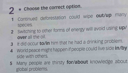 Choose the correct option.
1 Continued deforestation could wipe out/up many
species.
2 Switching to other forms of energy will avoid using up/
over all the oil.
3 It did occur to/in him that he had a drinking problem.
4 World peace might happen if people could live side in/by
side with others.
5 Many people are thirsty for/about knowledge about
global problems.