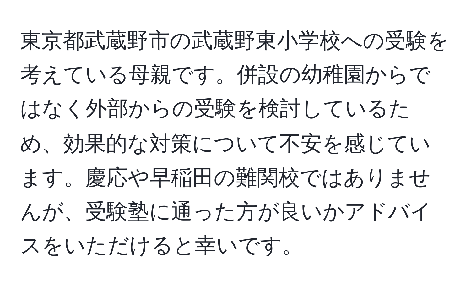 東京都武蔵野市の武蔵野東小学校への受験を考えている母親です。併設の幼稚園からではなく外部からの受験を検討しているため、効果的な対策について不安を感じています。慶応や早稲田の難関校ではありませんが、受験塾に通った方が良いかアドバイスをいただけると幸いです。