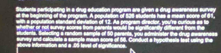 Students participating in a drug education program are given a drug awareness survey 
at the beginning of the program. A population of 526 students has a mean score of 61, 
with a population standard deviation of 12. As program director, you're curious as to 
whether or not survey scores from parents would be significantly different from the 
students. Selecting a random sample of 50 parents, you administer the drug awareness 
survey and calculate a sample mean score of 56. Conduct a hypothesis test using the 
above information and a . 05 level of significance.