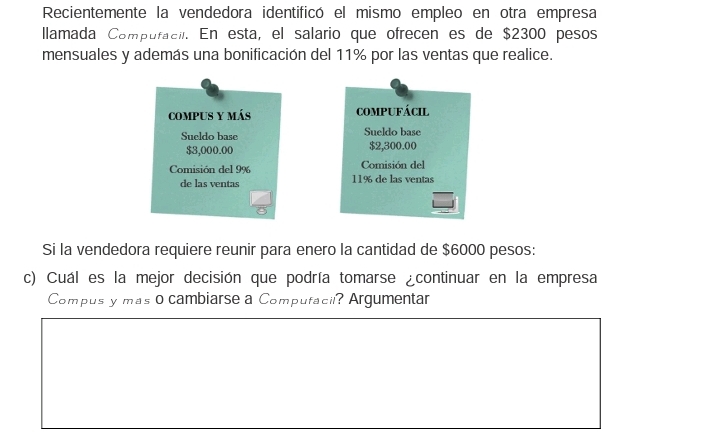 Recientemente la vendedora identificó el mismo empleo en otra empresa 
llamada Compufacil. En esta, el salario que ofrecen es de $2300 pesos 
mensuales y además una bonificación del 11% por las ventas que realice. 
compus y más compUFácil 
Sueldo base Sueldo base
$3,000.00 $2,300.00
Comisión del 9% Comisión del 
de las ventas 11% de las ventas 
Si la vendedora requiere reunir para enero la cantidad de $6000 pesos: 
c) Cuál es la mejor decisión que podría tomarse ¿continuar en la empresa 
Compus y mas o cambiarse a Compufacil? Argumentar