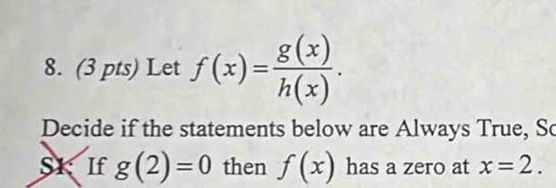 Let f(x)= g(x)/h(x) . 
Decide if the statements below are Always True, So 
S1: If g(2)=0 then f(x) has a zero at x=2.