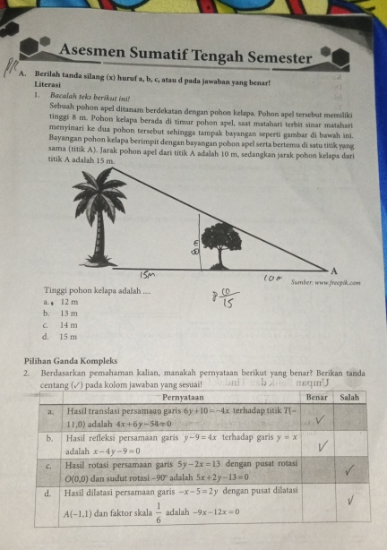 Asesmen Sumatif Tengah Semester
A. Berilah tanda silang (x) huruf a, b, c, atau d pada jawaban yang benar!
Literasi
1. Bacalah teks berikut in
Sebuah pohon apel ditanam berdekatan dengan pohon kelapa. Pohon apel tersebut memiliki
tinggi 8 m. Pohon kelapa berada di timur pohon apel, saat matahari terbit sinar matahari
menyinari ke dua pohon tersebut sehingga tampak bayangan seperti gambar di bawah ini.
Bayangan pohon kelapa berimpit dengan bayangan pohon apel serta bertemu di satu titik yang
sama (titik A). Jarak pohon apel dari titik A adalah 10 m, sedangkan jarak pohon kelapa dari
Tinggi pohon kelapa adalah ....
a. , 12 m
b. 13 m
c. 14 m
d. 15 m
Pilihan Ganda Kompleks
2. Berdasarkan pemahaman kalian, manakah pernyataan berikut yang benar? Berikan tanda