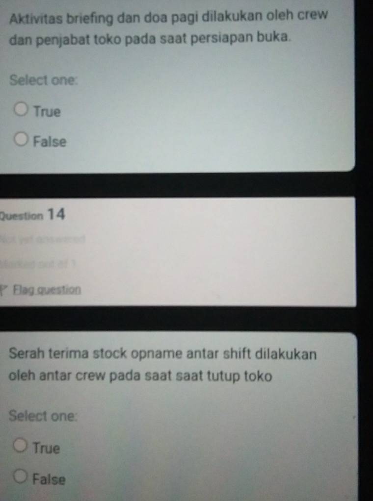 Aktivitas briefing dan doa pagi dilakukan oleh crew
dan penjabat toko pada saat persiapan buka.
Select one:
True
False
Question 14
t Vef ans wered 
not o f 
Flag question
Serah terima stock opname antar shift dilakukan
oleh antar crew pada saat saat tutup toko
Select one:
True
False