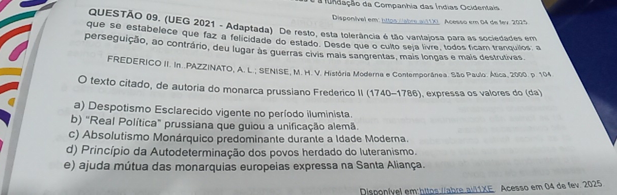 é a fundação da Companhia das Índias Ocidentais.
Disponível em: https://abre.ai11X Acesso em 04 de fev. 2025
QUESTÃO 09. (UEG 2021 - Adaptada) De resto, esta tolerância é tão vantajosa para as sociedades em
que se estabelece que faz a felicidade do estado. Desde que o culto seja livre, todos ficam tranquilos: a
perseguição, ao contrário, deu lugar às guerras civis mais sangrentas, mais longas e mais destrutivas.
FREDERICO II. In..PAZZINATO, A. L.; SENISE, M. H. V. História Moderna e Contemporânea. São Paulo. Ática. 2000. p. 104
O texto citado, de autoria do monarca prussiano Frederico II (1740-1786), expressa os valores do (da)
a) Despotismo Esclarecido vigente no período iluminista.
b) “Real Política” prussiana que guiou a unificação alemã.
c) Absolutismo Monárquico predominante durante a Idade Moderna.
d) Princípio da Autodeterminação dos povos herdado do luteranismo.
e) ajuda mútua das monarquias europeias expressa na Santa Aliança.
Disponível em:hitos://abre.ai/l1XE. Acesso em 04 de fev. 2025