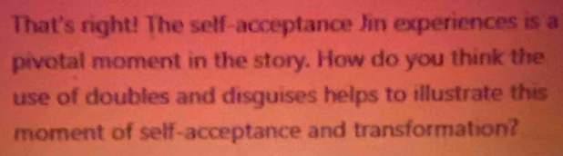 That's right! The self-acceptance Jin experiences is a 
pivotal moment in the story. How do you think the 
use of doubles and disguises helps to illustrate this 
moment of self-acceptance and transformation?