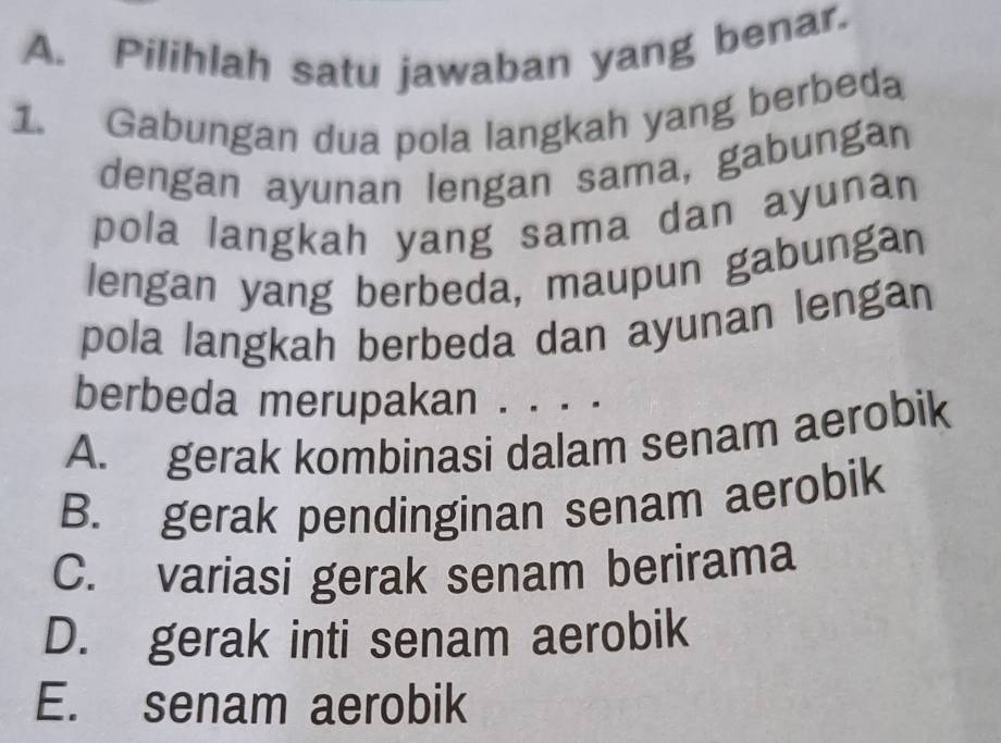 Pilihlah satu jawaban yang benar.
1. Gabungan dua pola langkah yang berbeda
dengan ayunan lengan sama, gabungan
pola langkah yang sama dan ayunan
lengan yang berbeda, maupun gabungan
pola langkah berbeda dan ayunan lengan
berbeda merupakan . . . .
A. gerak kombinasi dalam senam aerobik
B. gerak pendinginan senam aerobik
C. variasi gerak senam berirama
D. gerak inti senam aerobik
E. senam aerobik