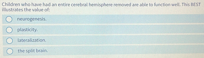 Children who have had an entire cerebral hemisphere removed are able to function well. This BEST
illustrates the value of:
neurogenesis.
plasticity.
lateralization.
the split brain.