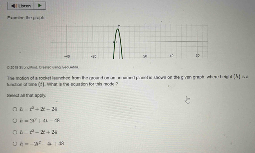 Listen
Examine the graph.
© 2019 StrongMind. Created using GeoGebra.
The motion of a rocket launched from the ground on an unnamed planet is shown on the given graph, where height () is a
function of time (t). What is the equation for this model?
Select all that apply.
h=t^2+2t-24
h=2t^2+4t-48
h=t^2-2t+24
h=-2t^2-4t+48